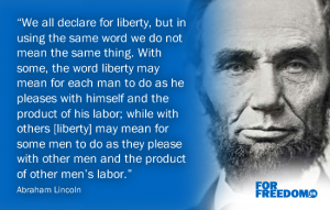 "We all declare for liberty, but in using the same word we do not mean the same thing. With some, the word liberty may mean for each man to do as he pleases with himself and the product of his labor; while with others [liberty] may mean for some men to do as they please with other men and the product of other men’s labor.” Abraham Lincoln