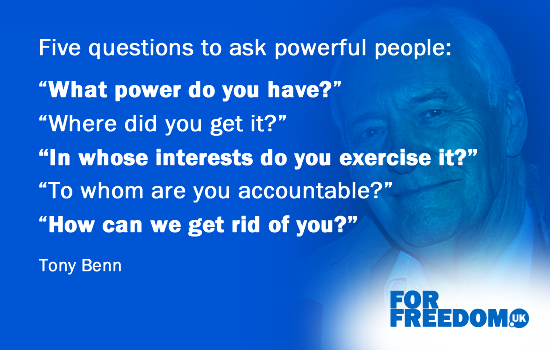 Five questions to ask powerful people: “What power do you have?” “Where did you get it?” “In whose interests do you exercise it?” “To whom are you accountable?” “How can we get rid of you?” (Tony Benn)