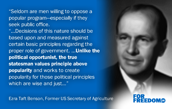 “Seldom are men willing to oppose a popular program—especially if they seek public office. “...Decisions of this nature should be based upon and measured against certain basic principles regarding the proper role of government. ...Unlike the political opportunist, the true statesman values principle above popularity and works to create popularity for those political principles which are wise and just...” (Ezra Taft Benson, Former US Secretary of Agriculture)